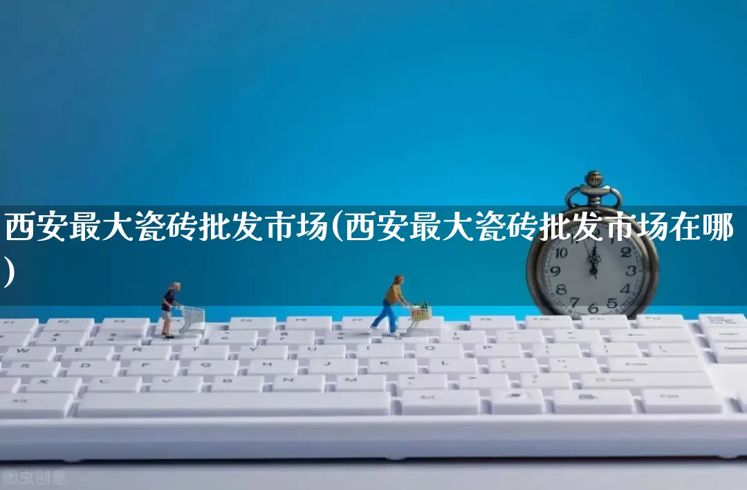 西安最大瓷砖批发市场(西安最大瓷砖批发市场在哪)_https://www.rzcpcj.com_抖音快手_第1张