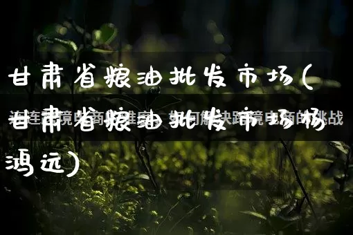 甘肃省粮油批发市场(甘肃省粮油批发市场杨鸿远)_https://www.rzcpcj.com_代运营_第1张