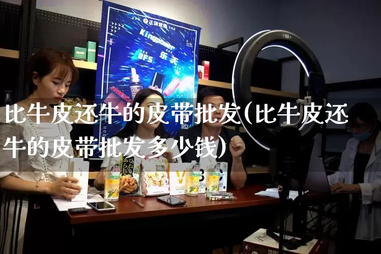 比牛皮还牛的皮带批发(比牛皮还牛的皮带批发多少钱)_https://www.rzcpcj.com_开网店_第1张