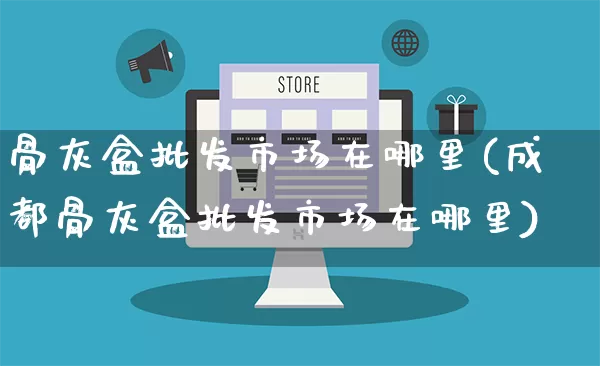 骨灰盒批发市场在哪里(成都骨灰盒批发市场在哪里)_https://www.rzcpcj.com_淘宝运营_第1张