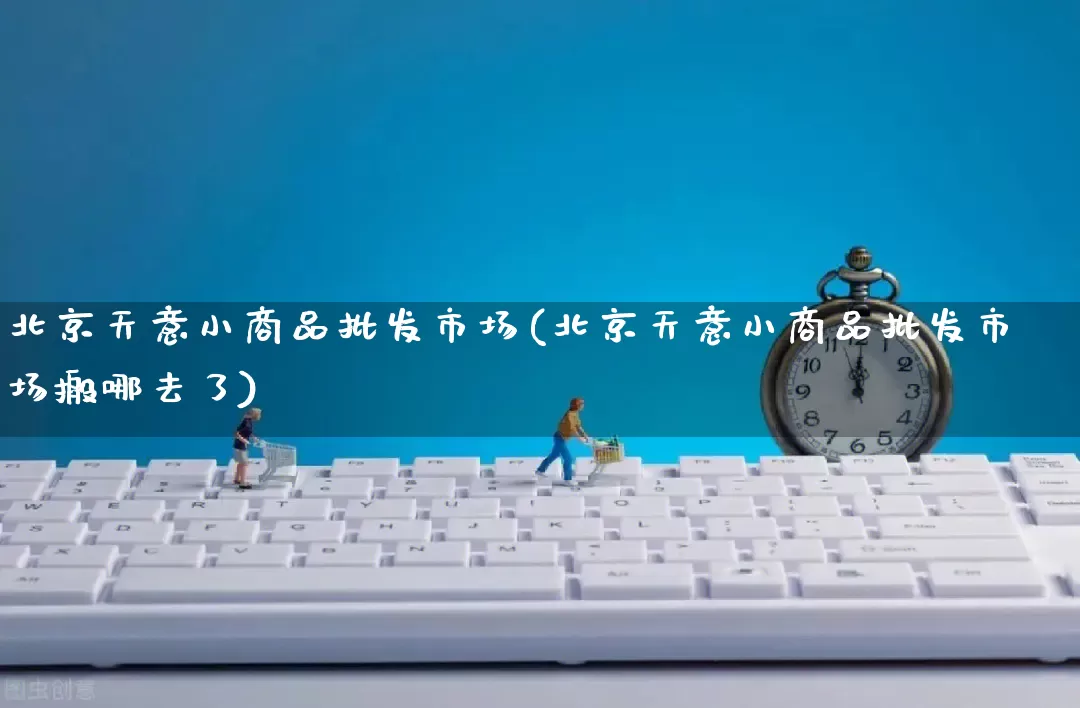 北京天意小商品批发市场(北京天意小商品批发市场搬哪去了)_https://www.rzcpcj.com_淘宝运营_第1张