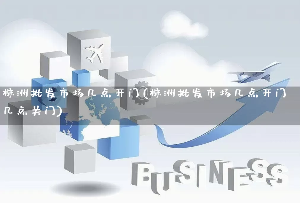 株洲批发市场几点开门(株洲批发市场几点开门几点关门)_https://www.rzcpcj.com_淘宝运营_第1张