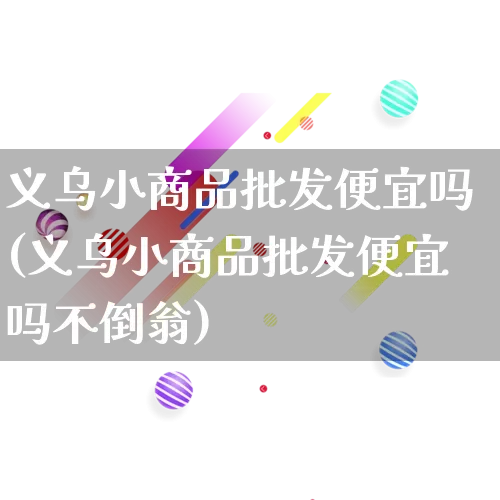 义乌小商品批发便宜吗(义乌小商品批发便宜吗不倒翁)_https://www.rzcpcj.com_抖音快手_第1张
