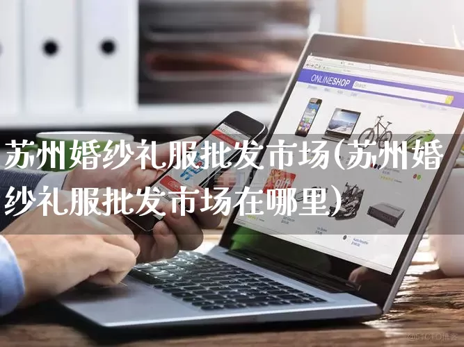 苏州婚纱礼服批发市场(苏州婚纱礼服批发市场在哪里)_https://www.rzcpcj.com_淘宝运营_第1张