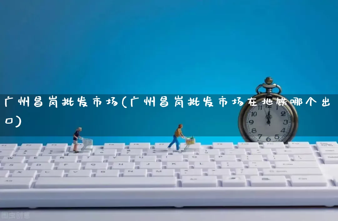 广州昌岗批发市场(广州昌岗批发市场在地铁哪个出口)_https://www.rzcpcj.com_代运营_第1张