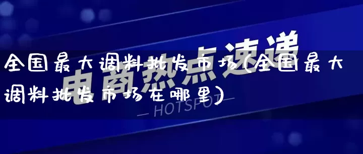 全国最大调料批发市场(全国最大调料批发市场在哪里)_https://www.rzcpcj.com_淘宝运营_第1张