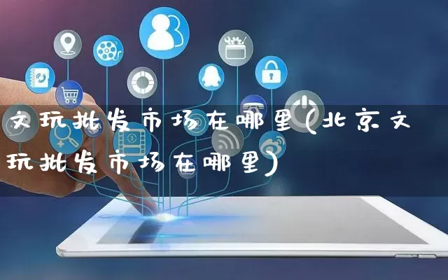 文玩批发市场在哪里(北京文玩批发市场在哪里)_https://www.rzcpcj.com_开网店_第1张
