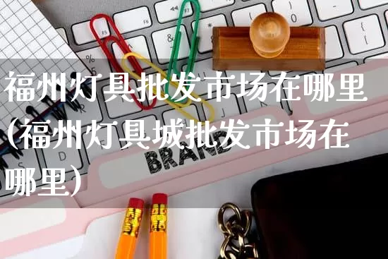 福州灯具批发市场在哪里(福州灯具城批发市场在哪里)_https://www.rzcpcj.com_直通车_第1张