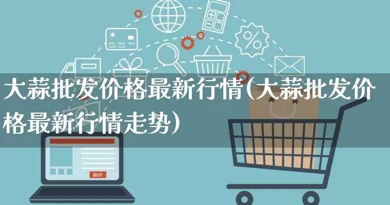 大蒜批发价格最新行情(大蒜批发价格最新行情走势)_https://www.rzcpcj.com_淘宝运营_第1张