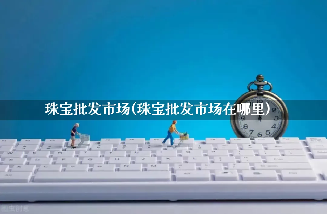 珠宝批发市场(珠宝批发市场在哪里)_https://www.rzcpcj.com_代运营_第1张