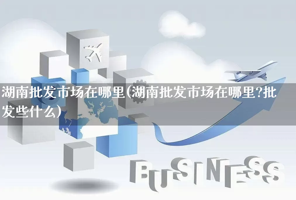 湖南批发市场在哪里(湖南批发市场在哪里?批发些什么)_https://www.rzcpcj.com_直通车_第1张