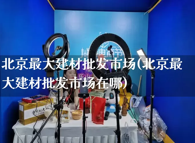 北京最大建材批发市场(北京最大建材批发市场在哪)_https://www.rzcpcj.com_淘宝运营_第1张