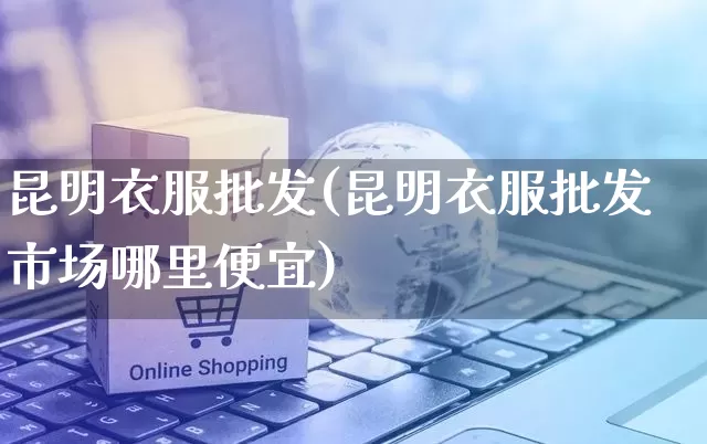 昆明衣服批发(昆明衣服批发市场哪里便宜)_https://www.rzcpcj.com_抖音快手_第1张