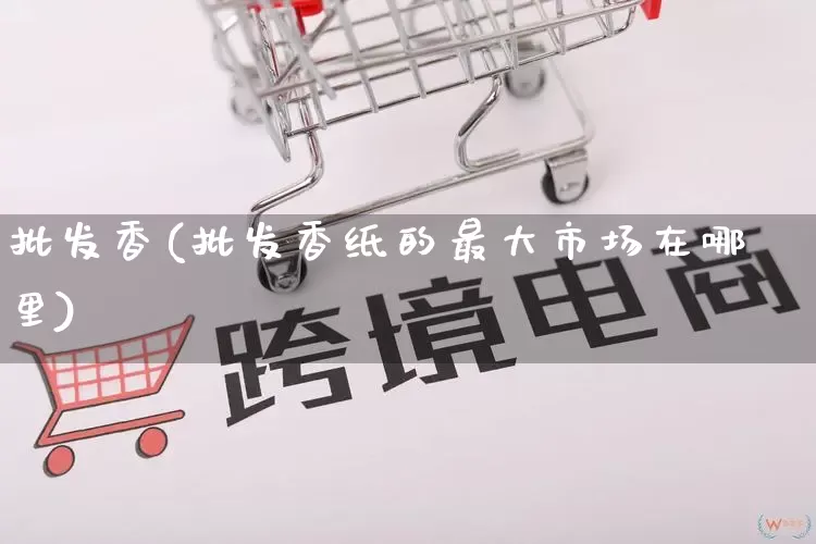 批发香(批发香纸的最大市场在哪里)_https://www.rzcpcj.com_淘宝运营_第1张