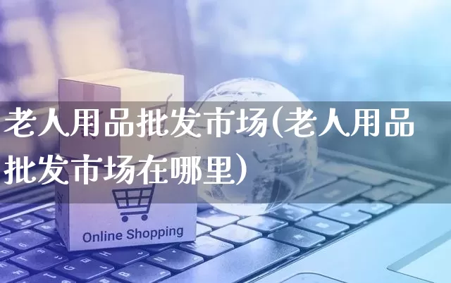 老人用品批发市场(老人用品批发市场在哪里)_https://www.rzcpcj.com_天猫运营_第1张