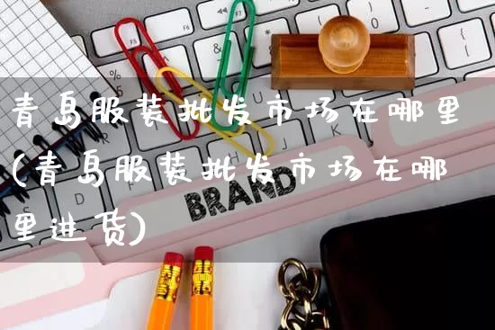 青岛服装批发市场在哪里(青岛服装批发市场在哪里进货)_https://www.rzcpcj.com_抖音快手_第1张
