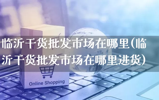 临沂干货批发市场在哪里(临沂干货批发市场在哪里进货)_https://www.rzcpcj.com_直通车_第1张