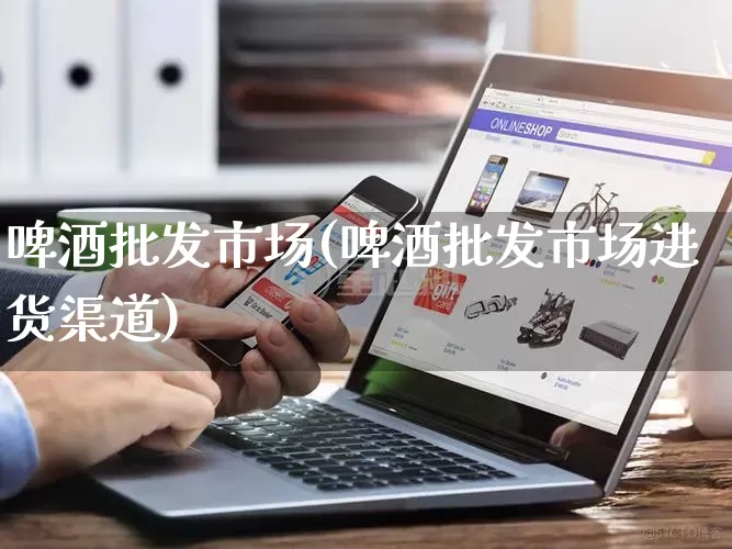 啤酒批发市场(啤酒批发市场进货渠道)_https://www.rzcpcj.com_代运营_第1张