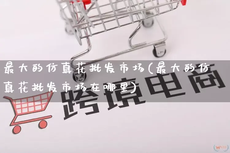 最大的仿真花批发市场(最大的仿真花批发市场在哪里)_https://www.rzcpcj.com_抖音快手_第1张