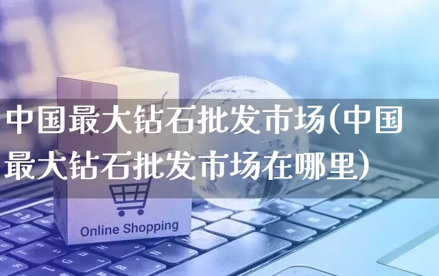 中国最大钻石批发市场(中国最大钻石批发市场在哪里)_https://www.rzcpcj.com_抖音快手_第1张