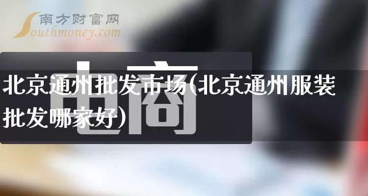 北京通州批发市场(北京通州服装批发哪家好)_https://www.rzcpcj.com_抖音快手_第1张
