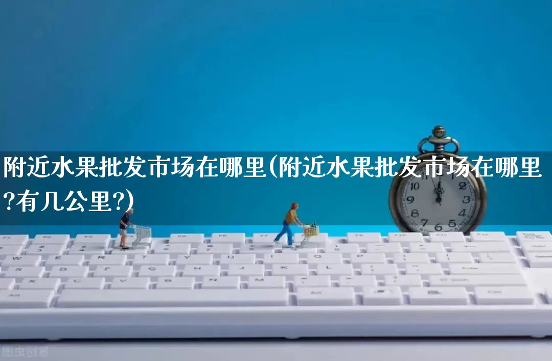 附近水果批发市场在哪里(附近水果批发市场在哪里?有几公里?)_https://www.rzcpcj.com_抖音快手_第1张