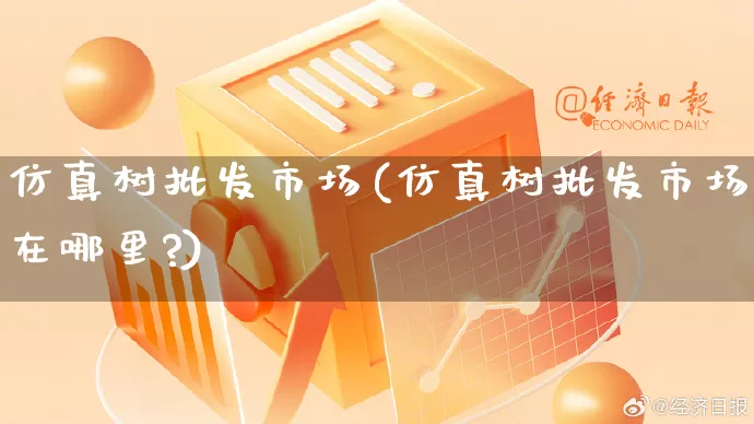 仿真树批发市场(仿真树批发市场在哪里?)_https://www.rzcpcj.com_淘宝运营_第1张