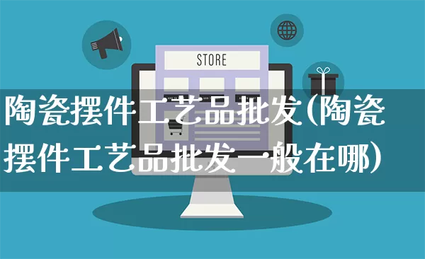 陶瓷摆件工艺品批发(陶瓷摆件工艺品批发一般在哪)_https://www.rzcpcj.com_直通车_第1张