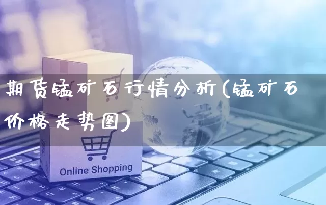 期货锰矿石行情分析(锰矿石价格走势图)_https://www.rzcpcj.com_开网店_第1张
