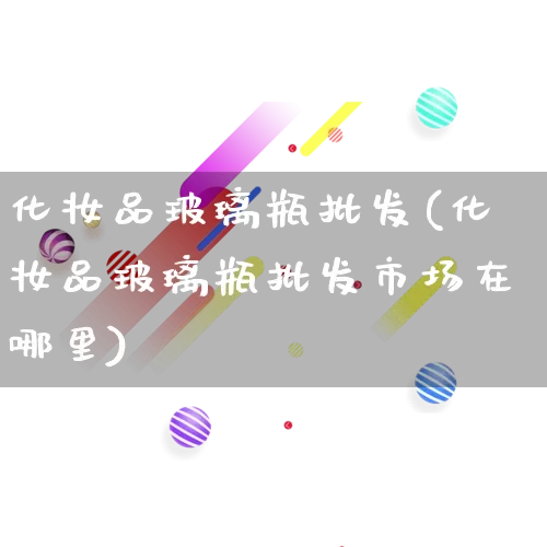 化妆品玻璃瓶批发(化妆品玻璃瓶批发市场在哪里)_https://www.rzcpcj.com_抖音快手_第1张