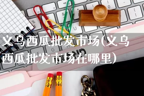 义乌西瓜批发市场(义乌西瓜批发市场在哪里)_https://www.rzcpcj.com_抖音快手_第1张