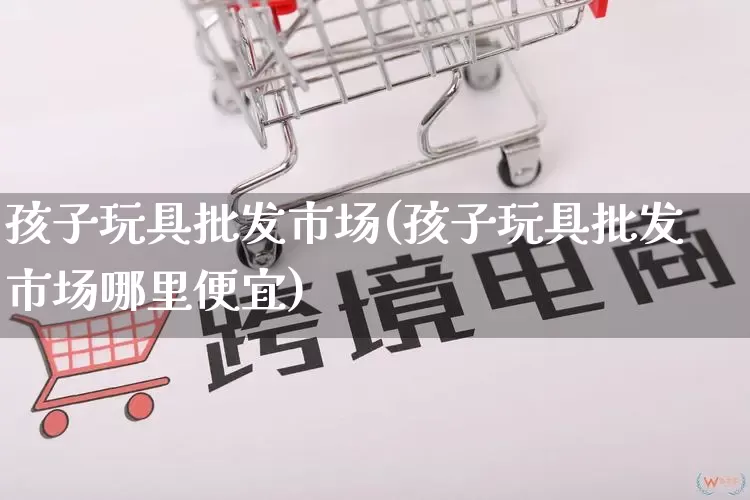 孩子玩具批发市场(孩子玩具批发市场哪里便宜)_https://www.rzcpcj.com_天猫运营_第1张