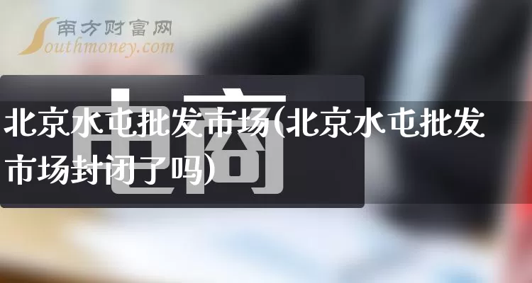 北京水屯批发市场(北京水屯批发市场封闭了吗)_https://www.rzcpcj.com_直通车_第1张