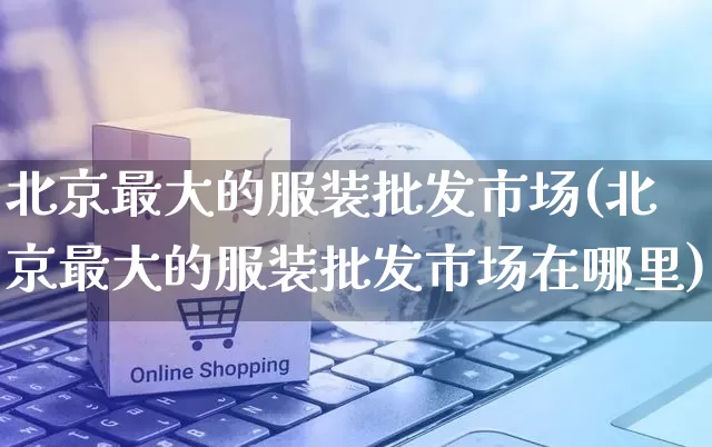 北京最大的服装批发市场(北京最大的服装批发市场在哪里)_https://www.rzcpcj.com_直通车_第1张