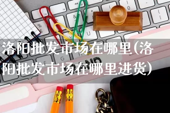 洛阳批发市场在哪里(洛阳批发市场在哪里进货)_https://www.rzcpcj.com_天猫运营_第1张