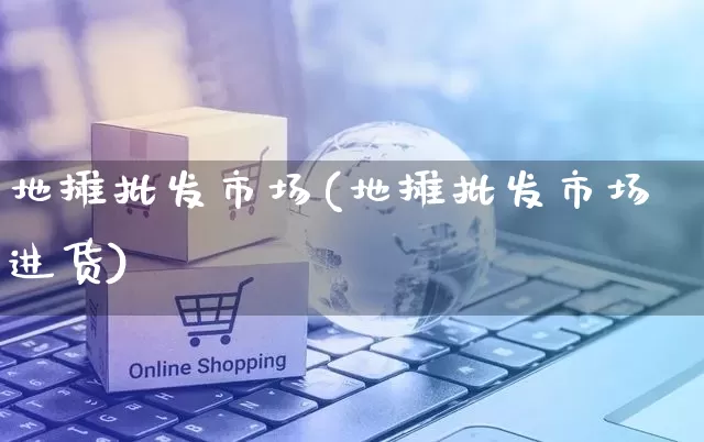 地摊批发市场(地摊批发市场进货)_https://www.rzcpcj.com_天猫运营_第1张
