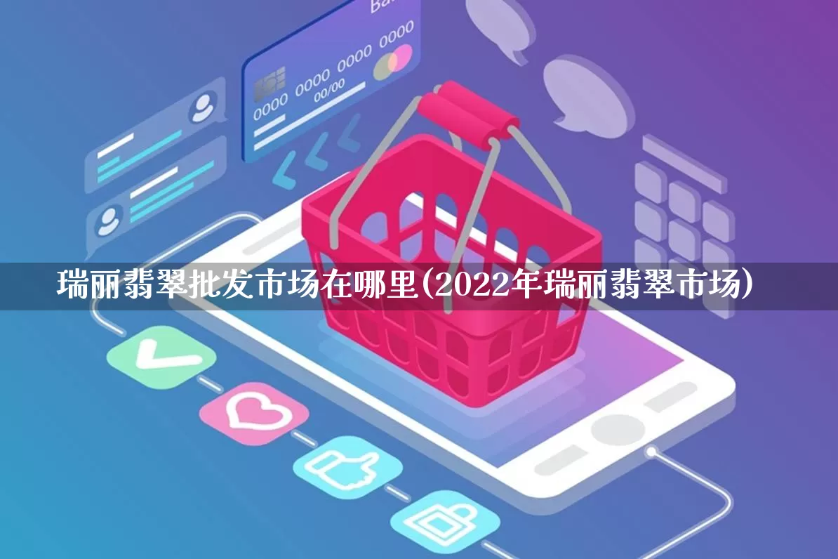 瑞丽翡翠批发市场在哪里(2022年瑞丽翡翠市场)_https://www.rzcpcj.com_天猫运营_第1张