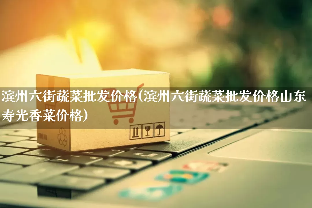 滨州六街蔬菜批发价格(滨州六街蔬菜批发价格山东寿光香菜价格)_https://www.rzcpcj.com_抖音快手_第1张