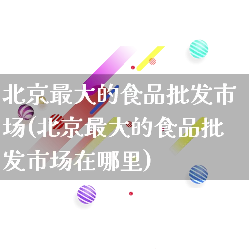 北京最大的食品批发市场(北京最大的食品批发市场在哪里)_https://www.rzcpcj.com_天猫运营_第1张