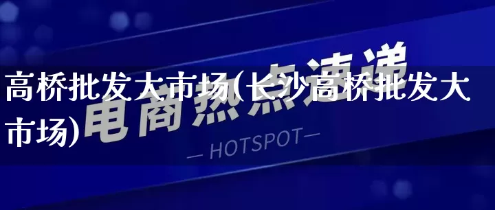 高桥批发大市场(长沙高桥批发大市场)_https://www.rzcpcj.com_淘宝运营_第1张