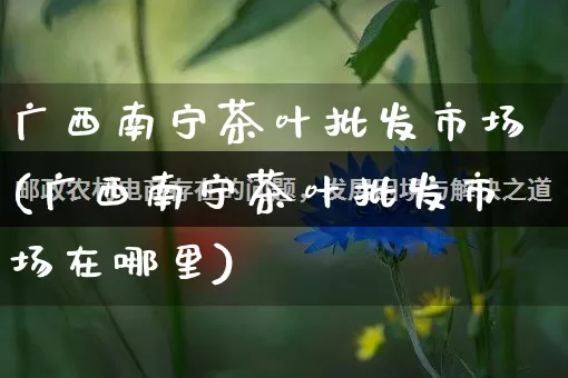 广西南宁茶叶批发市场(广西南宁茶叶批发市场在哪里)_https://www.rzcpcj.com_淘宝运营_第1张