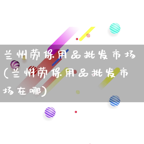兰州劳保用品批发市场(兰州劳保用品批发市场在哪)_https://www.rzcpcj.com_直通车_第1张