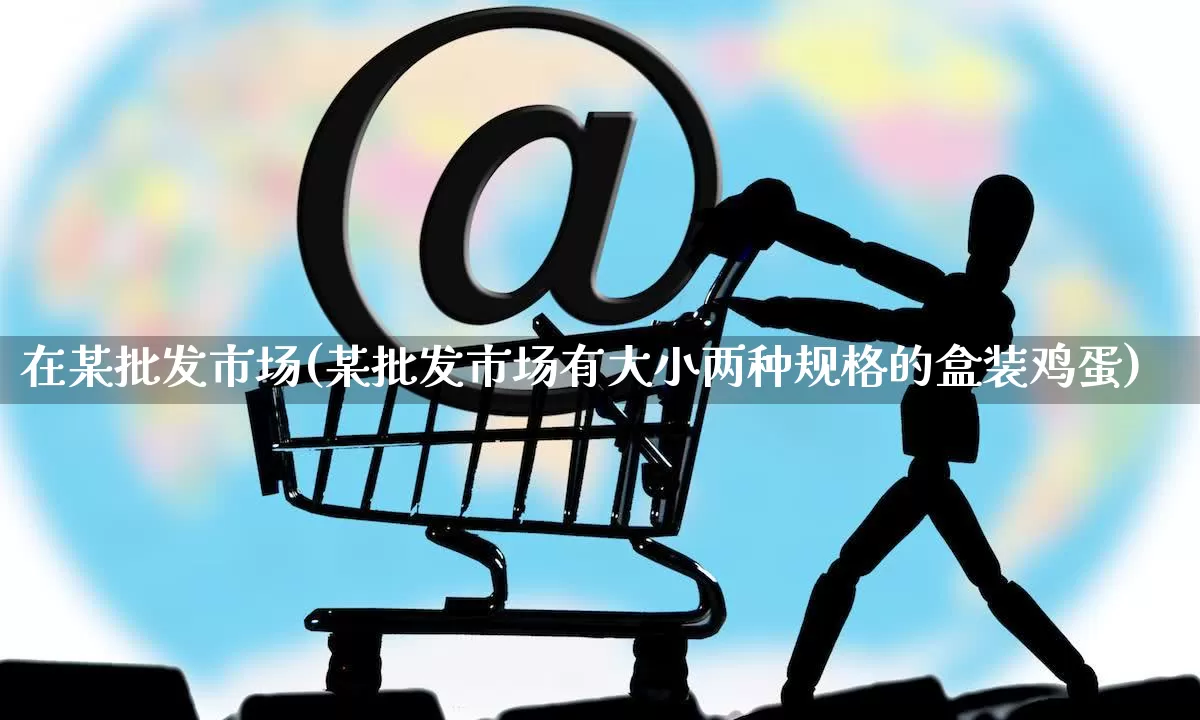 在某批发市场(某批发市场有大小两种规格的盒装鸡蛋)_https://www.rzcpcj.com_开网店_第1张