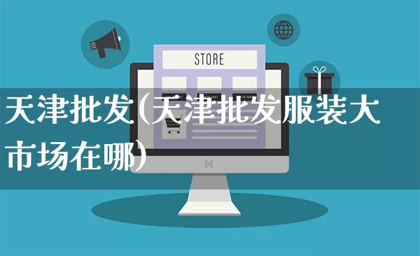 天津批发(天津批发服装大市场在哪)_https://www.rzcpcj.com_淘宝运营_第1张
