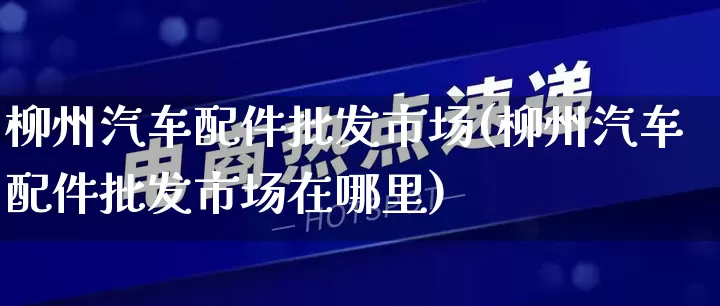 柳州汽车配件批发市场(柳州汽车配件批发市场在哪里)_https://www.rzcpcj.com_代运营_第1张