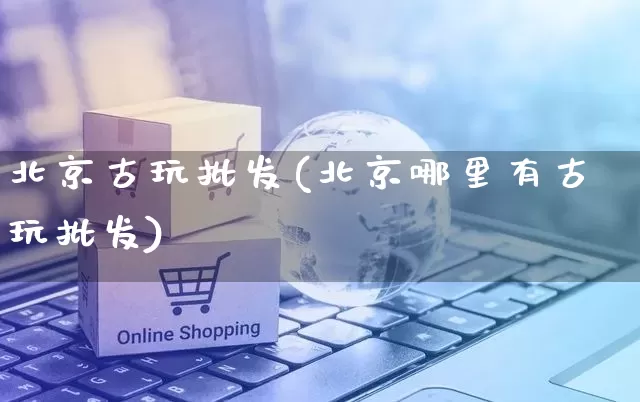 北京古玩批发(北京哪里有古玩批发)_https://www.rzcpcj.com_直通车_第1张