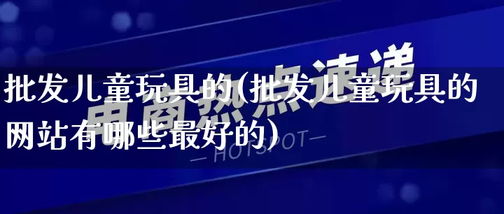 批发儿童玩具的(批发儿童玩具的网站有哪些最好的)_https://www.rzcpcj.com_抖音快手_第1张