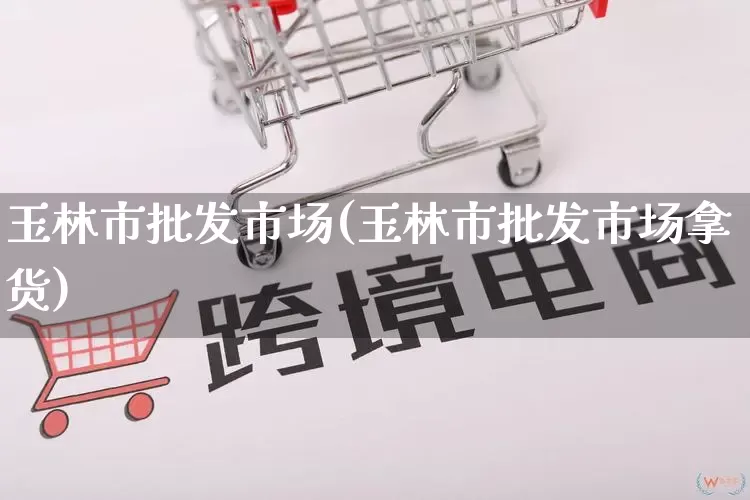 玉林市批发市场(玉林市批发市场拿货)_https://www.rzcpcj.com_淘宝运营_第1张