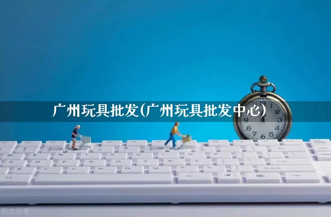 广州玩具批发(广州玩具批发中心)_https://www.rzcpcj.com_淘宝运营_第1张
