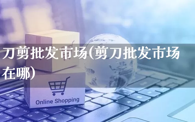 刀剪批发市场(剪刀批发市场在哪)_https://www.rzcpcj.com_代运营_第1张